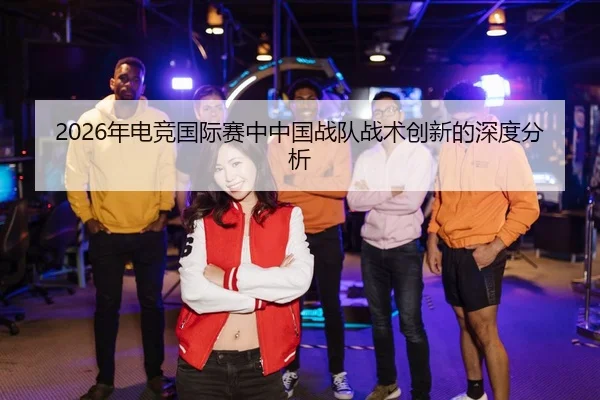 2026年电竞国际赛中中国战队战术创新的深度分析