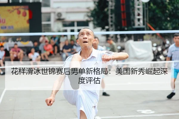 花样滑冰世锦赛后男单新格局：美国新秀崛起深度评估